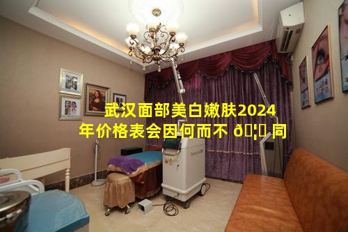 武汉面部美白嫩肤2024年价格表会因何而不 🦆 同